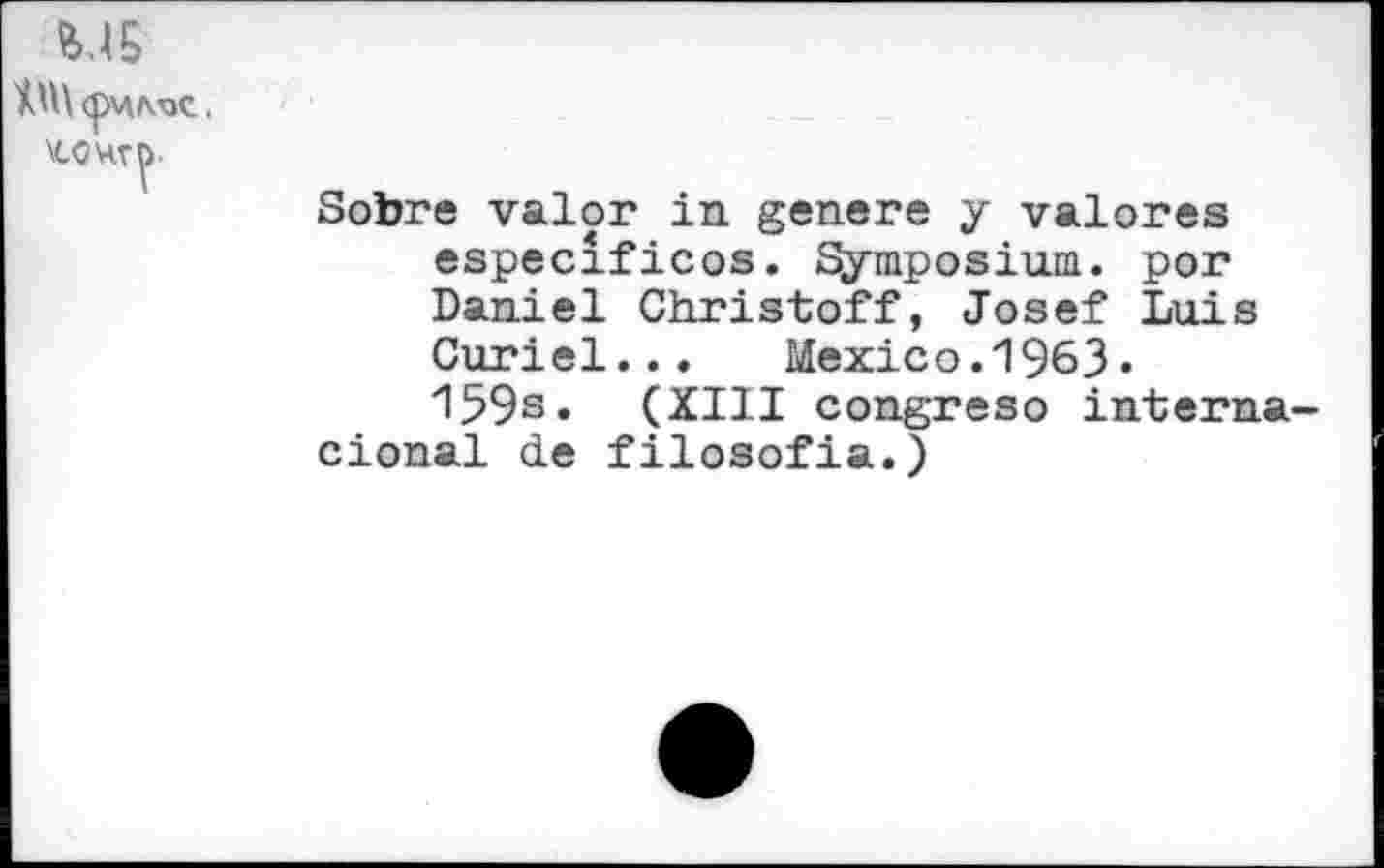 ﻿MS
<pW/V3C .
Sobre valor in genere y valores especificos. Symposium, por Daniel Christoff, Josef Luis Curiel... Mexico.1963• 159s» (XIII congreso interna-cional de filosofia.)